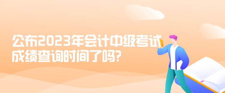 公布2023年会计中级考试成绩查询时间了吗？是什么时候？