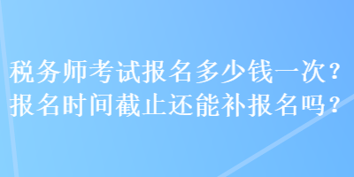 税务师考试报名多少钱一次？报名时间截止还能补报名吗？