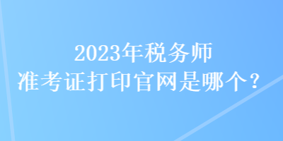 2023年税务师准考证打印官网是哪个？