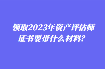 领取2023年资产评估师证书要带什么材料？