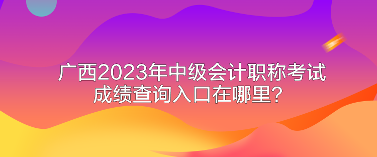 广西2023年中级会计职称考试成绩查询入口在哪里？