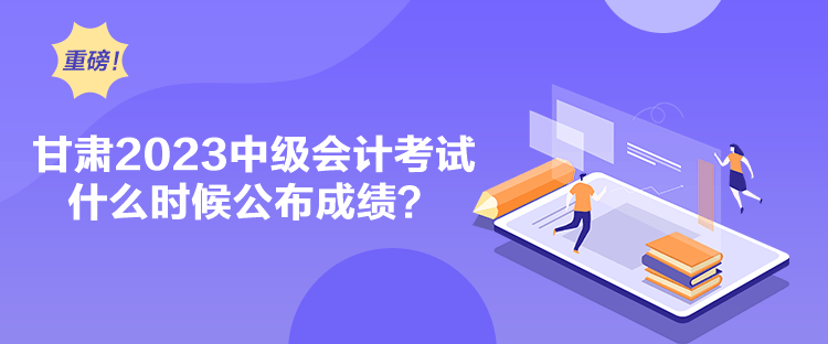 甘肃2023中级会计考试什么时候公布成绩？