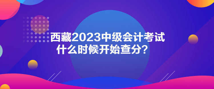 西藏2023中级会计考试什么时候开始查分？