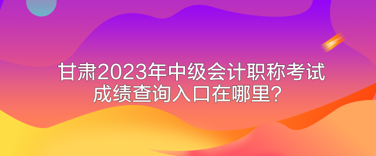 甘肃2023年中级会计职称考试成绩查询入口在哪里？