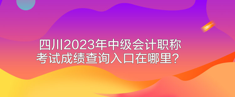 四川2023年中级会计职称考试成绩查询入口在哪里？