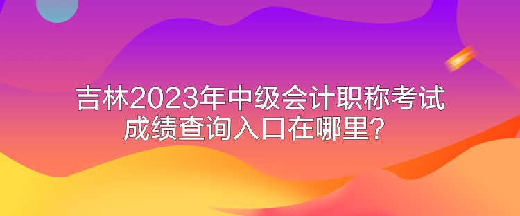 吉林2023年中级会计职称考试成绩查询入口在哪里？