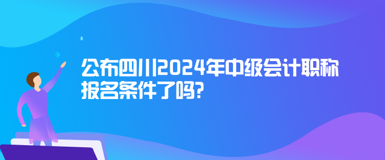 公布四川2024年中级会计职称报名条件了吗？