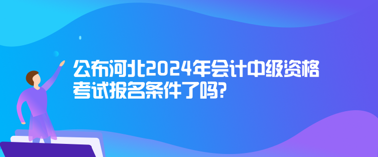 公布河北2024年会计中级资格考试报名条件了吗？