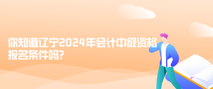 你知道辽宁2024年会计中级资格报名条件吗？