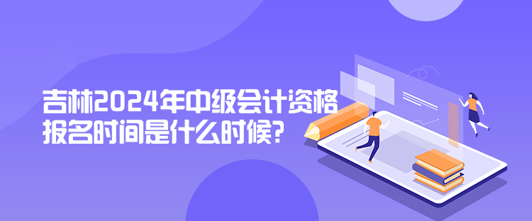 吉林2024年中级会计资格报名时间是什么时候？