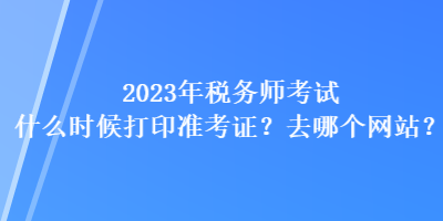 2023年税务师考试什么时候打印准考证？去哪个网站？
