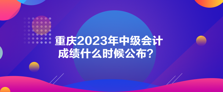 重庆2023年中级会计成绩什么时候公布？