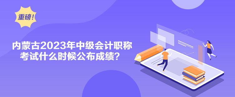 内蒙古2023年中级会计职称考试什么时候公布成绩？