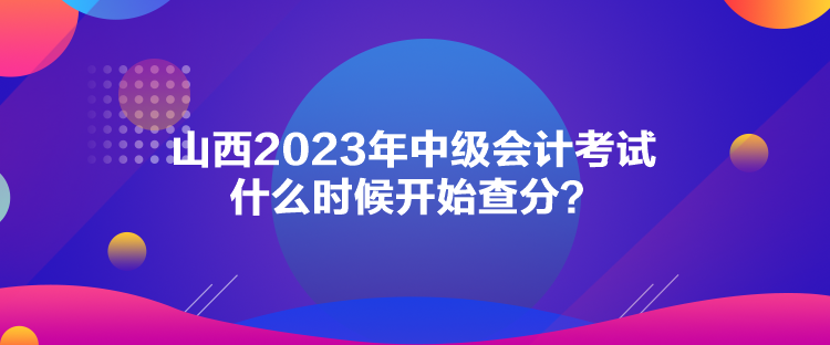 山西2023年中级会计考试什么时候开始查分？