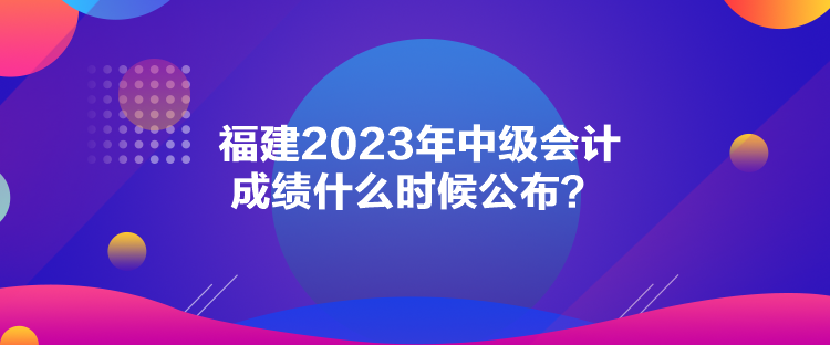 福建2023年中级会计成绩什么时候公布？