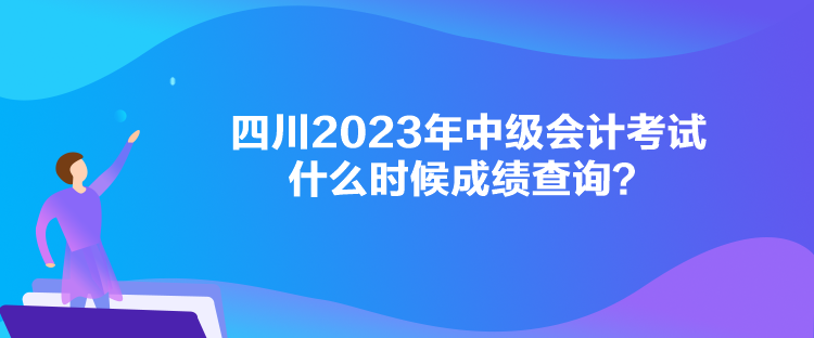 四川2023年中级会计考试什么时候成绩查询？