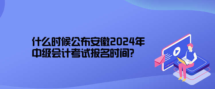 什么时候公布安徽2024年中级会计考试报名时间？