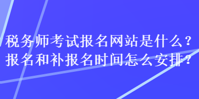 税务师考试报名网站是什么？报名和补报名时间怎么安排？