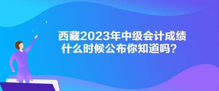 西藏2023年中级会计成绩什么时候公布你知道吗？