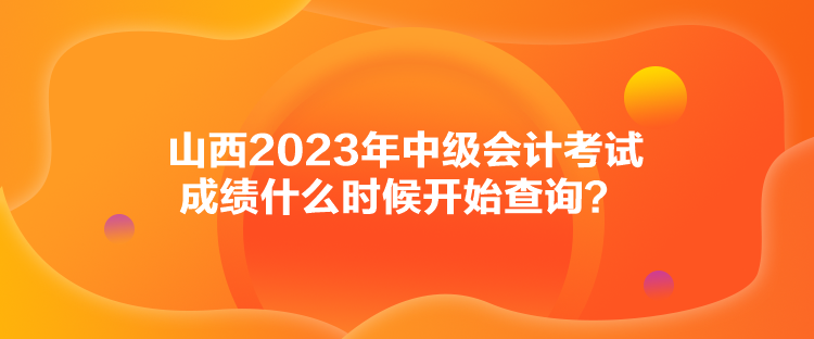 山西2023年中级会计考试成绩什么时候开始查询？