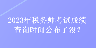 2023年税务师考试成绩查询时间公布了没？