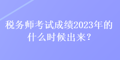 税务师考试成绩2023年的什么时候出来？