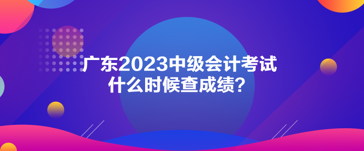 广东2023中级会计考试什么时候查成绩？