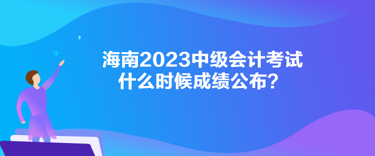 海南2023中级会计考试什么时候成绩公布？