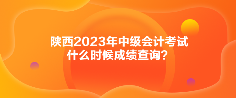 陕西2023年中级会计考试什么时候成绩查询？