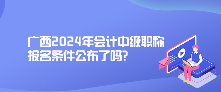 广西2024年会计中级职称报名条件公布了吗？
