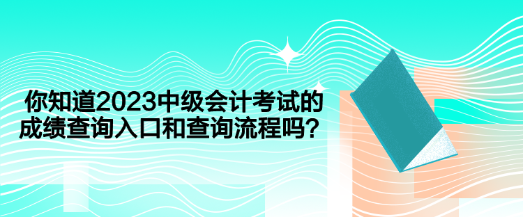 你知道2023中级会计考试的成绩查询入口和查询流程吗？