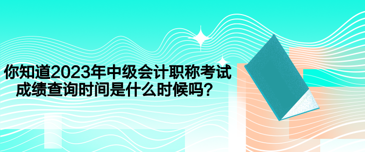 你知道2023年中级会计职称考试成绩查询时间是什么时候吗？