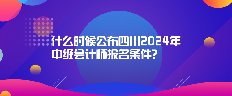 什么时候公布四川2024年中级会计师报名条件？