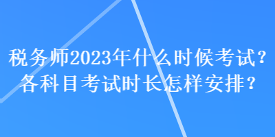 税务师2023年什么时候考试？各科目考试时长怎样安排？