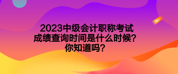 2023中级会计职称考试成绩查询时间是什么时候？你知道吗？