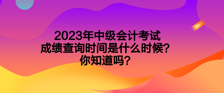 2023年中级会计考试成绩查询时间是什么时候？你知道吗？