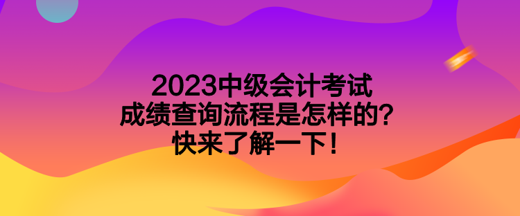 2023中级会计考试成绩查询流程是怎样的？快来了解一下！