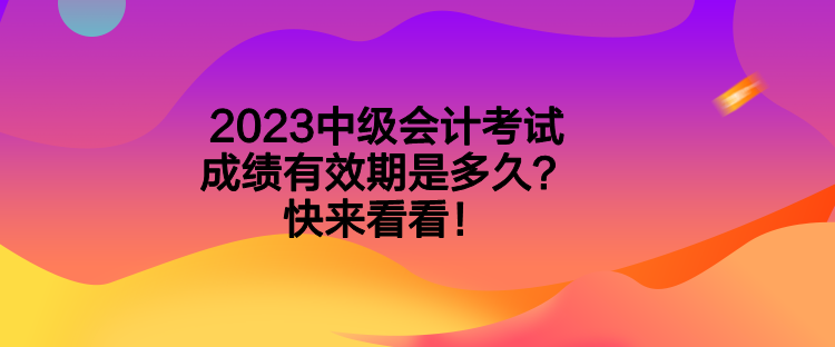 2023中级会计考试成绩有效期是多久？快来看看！