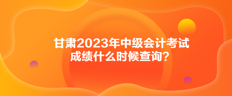 甘肃2023年中级会计考试成绩什么时候查询？