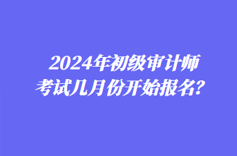 2024年初级审计师考试几月份开始报名？