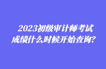 2023初级审计师考试成绩什么时候开始查询？