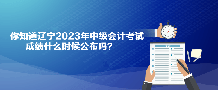 你知道辽宁2023年中级会计考试成绩什么时候公布吗？