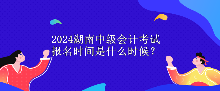 2024湖南中级会计考试报名时间是什么时候？