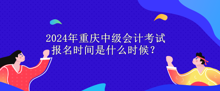 2024年重庆中级会计考试报名时间是什么时候？