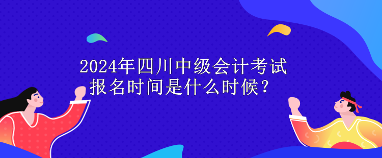 2024年四川中级会计考试报名时间是什么时候？