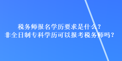 税务师报名学历要求是什么？非全日制专科学历可以报考税务师吗？