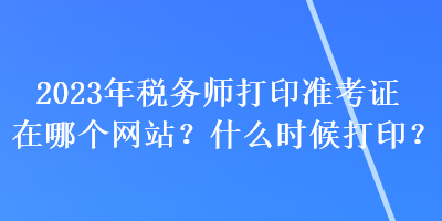 2023年税务师打印准考证在哪个网站？什么时候打印？