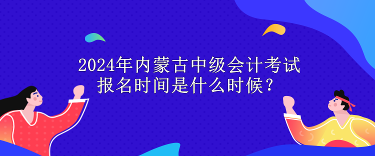 2024年内蒙古中级会计考试报名时间是什么时候？