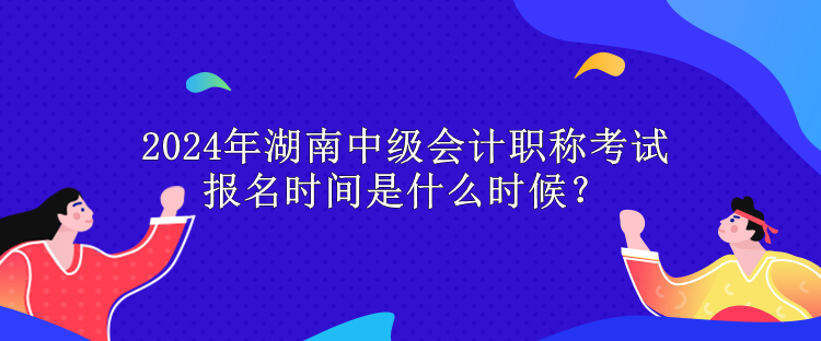 2024年湖南中级会计职称考试报名时间是什么时候？