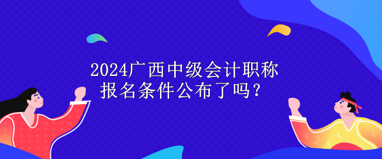2024广西中级会计职称报名条件公布了吗？